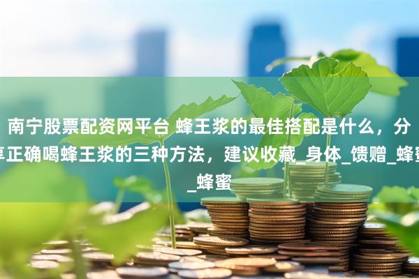 南宁股票配资网平台 蜂王浆的最佳搭配是什么，分享正确喝蜂王浆的三种方法，建议收藏_身体_馈赠_蜂蜜