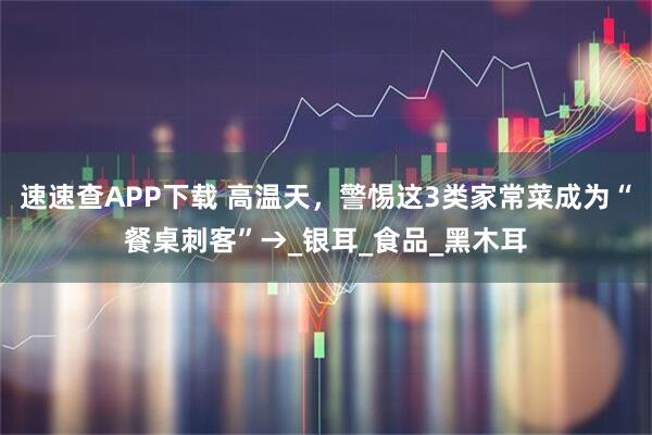 速速查APP下载 高温天，警惕这3类家常菜成为“餐桌刺客”→_银耳_食品_黑木耳
