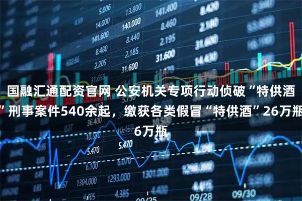 国融汇通配资官网 公安机关专项行动侦破“特供酒”刑事案件540余起，缴获各类假冒“特供酒”26万瓶