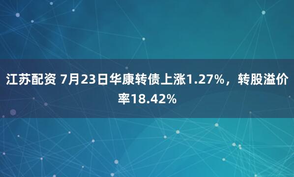 江苏配资 7月23日华康转债上涨1.27%，转股溢价率18.42%
