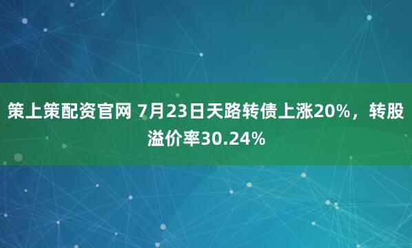策上策配资官网 7月23日天路转债上涨20%，转股溢价率30.24%