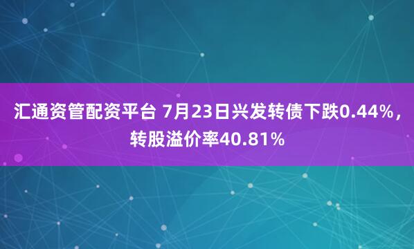 汇通资管配资平台 7月23日兴发转债下跌0.44%，转股溢价率40.81%