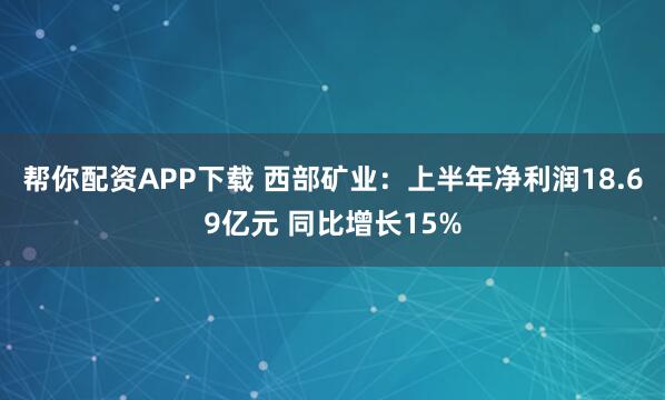 帮你配资APP下载 西部矿业：上半年净利润18.69亿元 同比增长15%