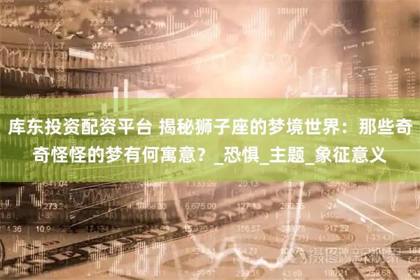 库东投资配资平台 揭秘狮子座的梦境世界：那些奇奇怪怪的梦有何寓意？_恐惧_主题_象征意义