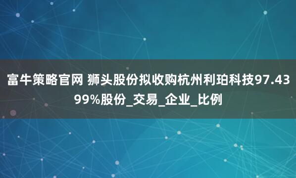 富牛策略官网 狮头股份拟收购杭州利珀科技97.4399%股份_交易_企业_比例