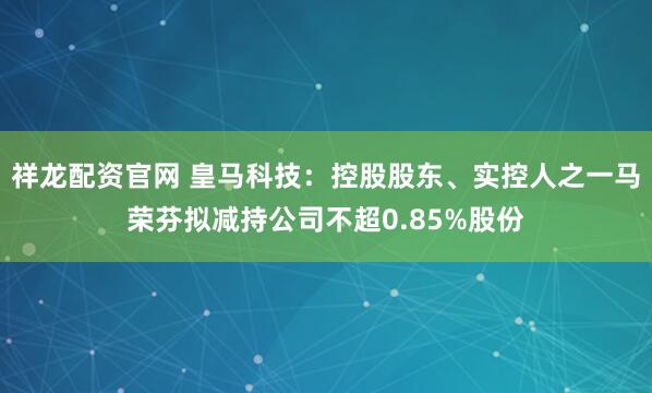 祥龙配资官网 皇马科技：控股股东、实控人之一马荣芬拟减持公司不超0.85%股份