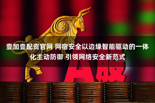 壹加壹配资官网 网宿安全以边缘智能驱动的一体化主动防御 引领网络安全新范式