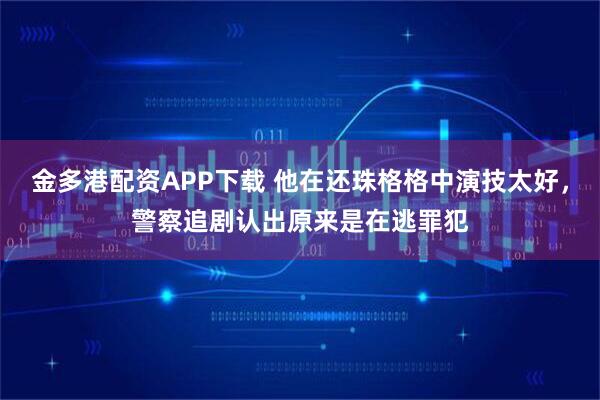 金多港配资APP下载 他在还珠格格中演技太好，警察追剧认出原来是在逃罪犯
