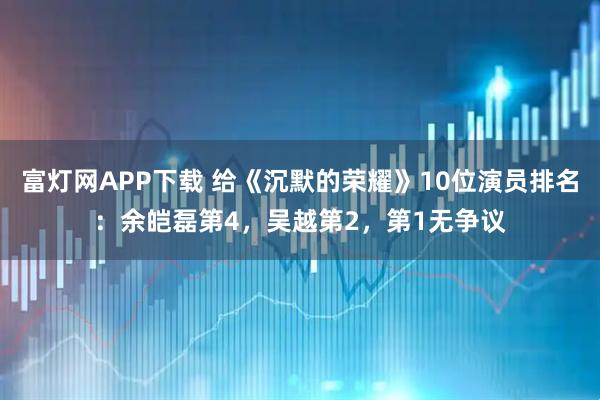 富灯网APP下载 给《沉默的荣耀》10位演员排名：余皑磊第4，吴越第2，第1无争议