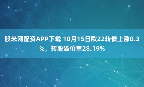 股米网配资APP下载 10月15日欧22转债上涨0.3%，转股溢价率28.19%