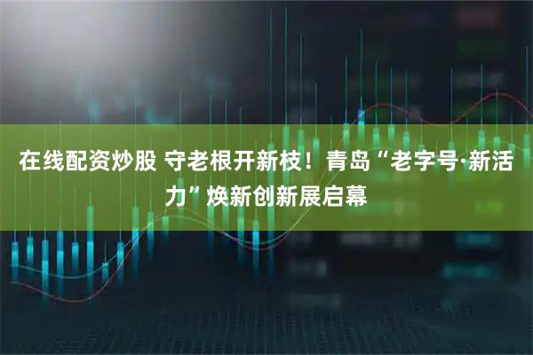 在线配资炒股 守老根开新枝！青岛“老字号·新活力”焕新创新展启幕