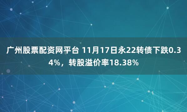 广州股票配资网平台 11月17日永22转债下跌0.34%，转股溢价率18.38%