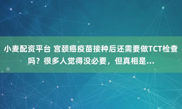 小麦配资平台 宫颈癌疫苗接种后还需要做TCT检查吗？很多人觉得没必要，但真相是...