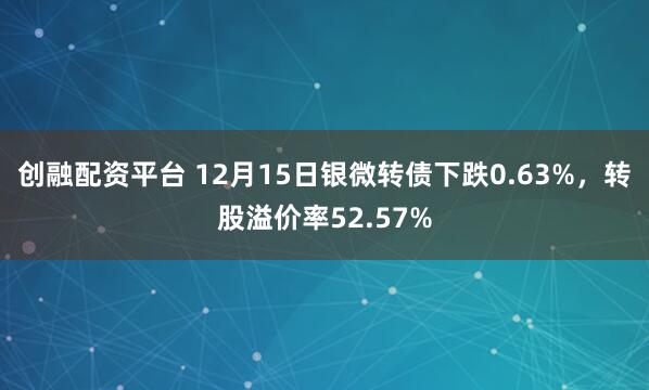 创融配资平台 12月15日银微转债下跌0.63%，转股溢价率52.57%