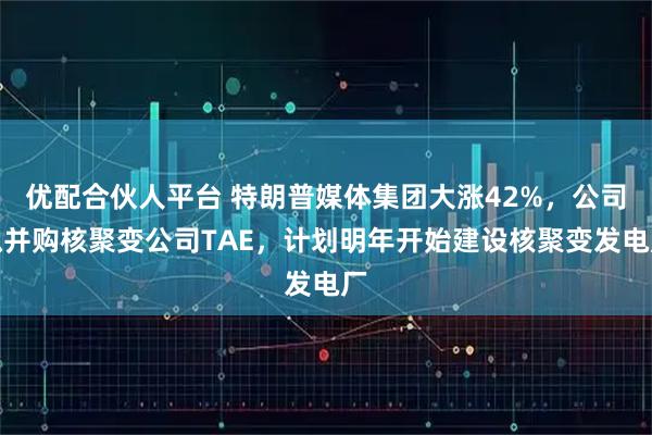 优配合伙人平台 特朗普媒体集团大涨42%，公司拟并购核聚变公司TAE，计划明年开始建设核聚变发电厂