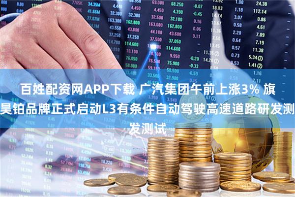 百姓配资网APP下载 广汽集团午前上涨3% 旗下昊铂品牌正式启动L3有条件自动驾驶高速道路研发测试