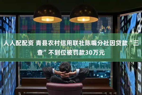人人配配资 青县农村信用联社陈嘴分社因贷款“三查”不到位被罚款30万元