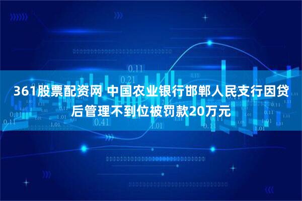 361股票配资网 中国农业银行邯郸人民支行因贷后管理不到位被罚款20万元