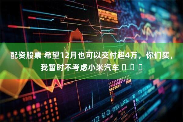 配资股票 希望12月也可以交付超4万，你们买，我暂时不考虑小米汽车 ​​​