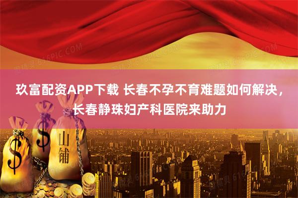 玖富配资APP下载 长春不孕不育难题如何解决，长春静珠妇产科医院来助力