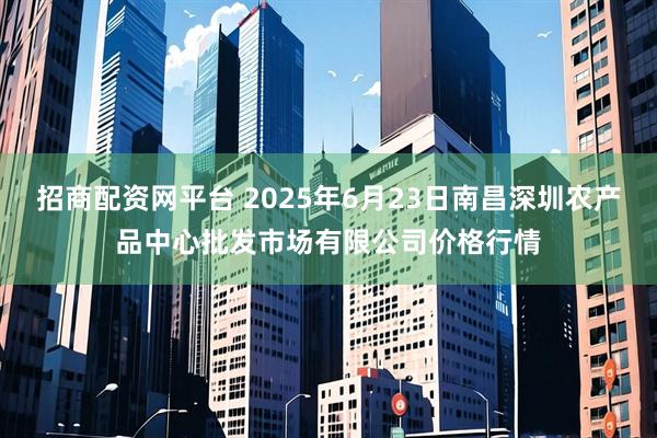 招商配资网平台 2025年6月23日南昌深圳农产品中心批发市场有限公司价格行情
