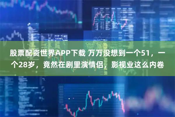 股票配资世界APP下载 万万没想到一个51,一个28岁,竟然在剧里演情侣,影视业这么内卷