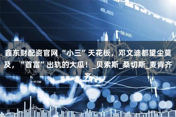 鑫东财配资官网 “小三”天花板，邓文迪都望尘莫及，“首富”出轨的大瓜！_贝索斯_桑切斯_麦肯齐