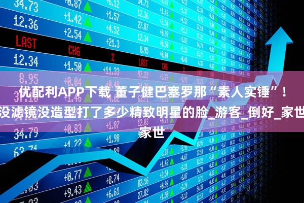 优配利APP下载 董子健巴塞罗那“素人实锤”！没滤镜没造型打了多少精致明星的脸_游客_倒好_家世