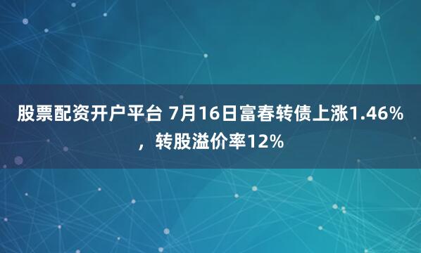 股票配资开户平台 7月16日富春转债上涨1.46%，转股溢价率12%