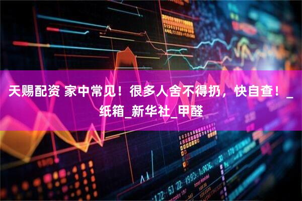 天赐配资 家中常见！很多人舍不得扔，快自查！_纸箱_新华社_甲醛