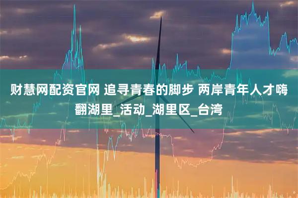 财慧网配资官网 追寻青春的脚步 两岸青年人才嗨翻湖里_活动_湖里区_台湾