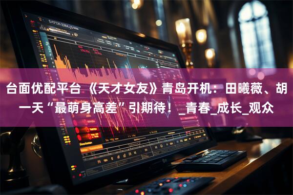 台面优配平台 《天才女友》青岛开机：田曦薇、胡一天“最萌身高差”引期待！_青春_成长_观众
