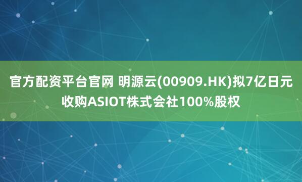 官方配资平台官网 明源云(00909.HK)拟7亿日元收购ASIOT株式会社100%股权