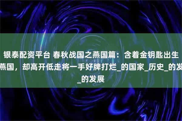 银泰配资平台 春秋战国之燕国篇：含着金钥匙出生的燕国，却高开低走将一手好牌打烂_的国家_历史_的发展