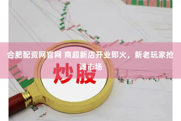合肥配资网官网 商超新店开业即火，新老玩家抢滩市场