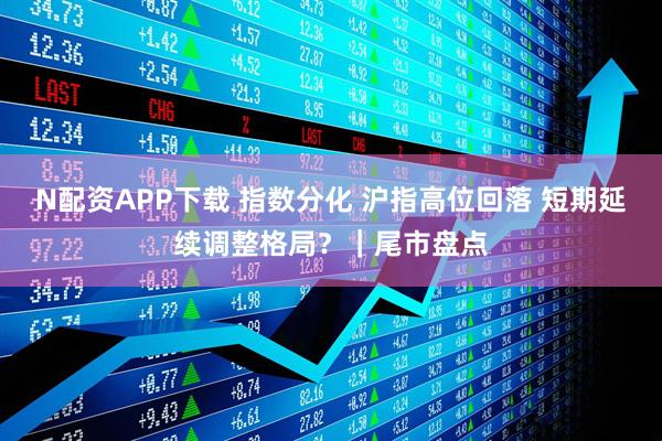 N配资APP下载 指数分化 沪指高位回落 短期延续调整格局？｜尾市盘点