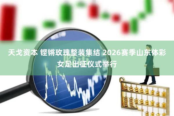 天戈资本 铿锵玫瑰整装集结 2026赛季山东体彩女足出征仪式举行