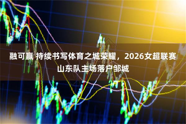 融可赢 持续书写体育之城荣耀，2026女超联赛山东队主场落户邹城