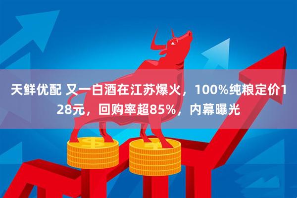 天鲜优配 又一白酒在江苏爆火，100%纯粮定价128元，回购率超85%，内幕曝光