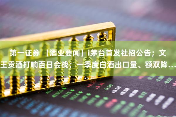 第一证券 【酒业要闻】i茅台首发社招公告；文王贡酒打响百日会战；一季度白酒出口量、额双降…